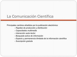 Principales cambios añadidos por la publicación electrónica: -  Rapidez de producción y distribución   -  Capacidades multimedia   -  Interacción autor-lector   -  Búsqueda activa de información  -  Espacio y permanencia ilimitada de la información científica - Suscripción gratuita La Comunicación Científica 