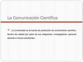La Universidad es la fuente de producción de conocimiento científico-técnico de calidad por parte de sus integrantes: investigadores, personal docente e incluso estudiantes . La Comunicación Científica 