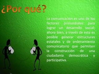 ¿Por qué?La comunicación es uno de los factores primordiales para lograr un desarrollo social; ahora bien, a través de esta es posible generar estructuras estatales y de ordenamiento comunicatorio que permiten la construcción de una ciudadanía democrática y participativa.