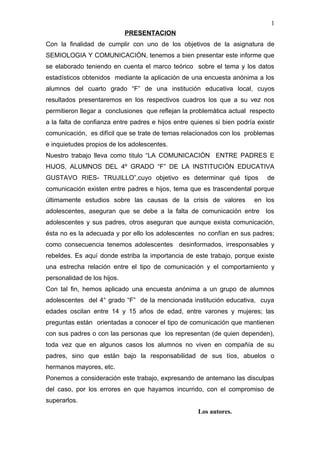 1
                             PRESENTACION
Con la finalidad de cumplir con uno de los objetivos de la asignatura de
SEMIOLOGIA Y COMUNICACIÓN, tenemos a bien presentar este informe que
se elaborado teniendo en cuenta el marco teórico sobre el tema y los datos
estadísticos obtenidos mediante la aplicación de una encuesta anónima a los
alumnos del cuarto grado “F” de una institución educativa local, cuyos
resultados presentaremos en los respectivos cuadros los que a su vez nos
permitieron llegar a conclusiones que reflejan la problemática actual respecto
a la falta de confianza entre padres e hijos entre quienes si bien podría existir
comunicación, es difícil que se trate de temas relacionados con los problemas
e inquietudes propios de los adolescentes.
Nuestro trabajo lleva como titulo “LA COMUNICACIÓN ENTRE PADRES E
HIJOS, ALUMNOS DEL 4º GRADO “F” DE LA INSTITUCIÓN EDUCATIVA
GUSTAVO RIES- TRUJILLO”,cuyo objetivo es determinar qué tipos                 de
comunicación existen entre padres e hijos, tema que es trascendental porque
últimamente estudios sobre las causas de la crisis de valores            en los
adolescentes, aseguran que se debe a la falta de comunicación entre           los
adolescentes y sus padres, otros aseguran que aunque exista comunicación,
ésta no es la adecuada y por ello los adolescentes no confían en sus padres;
como consecuencia tenemos adolescentes desinformados, irresponsables y
rebeldes. Es aquí donde estriba la importancia de este trabajo, porque existe
una estrecha relación entre el tipo de comunicación y el comportamiento y
personalidad de los hijos.
Con tal fin, hemos aplicado una encuesta anónima a un grupo de alumnos
adolescentes del 4° grado “F” de la mencionada institución educativa, cuya
edades oscilan entre 14 y 15 años de edad, entre varones y mujeres; las
preguntas están orientadas a conocer el tipo de comunicación que mantienen
con sus padres o con las personas que los representan (de quien dependen),
toda vez que en algunos casos los alumnos no viven en compañía de su
padres, sino que están bajo la responsabilidad de sus tíos, abuelos o
hermanos mayores, etc.
Ponemos a consideración este trabajo, expresando de antemano las disculpas
del caso, por los errores en que hayamos incurrido, con el compromiso de
superarlos.
                                                     Los autores.
 