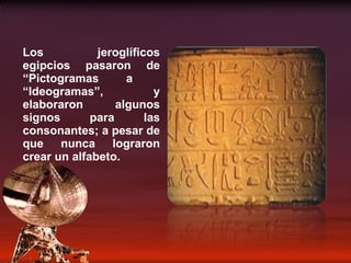 Los jeroglíficos egipcios pasaron de “Pictogramas a  “Ideogramas”, y elaboraron algunos signos para las consonantes; a pesar de que nunca lograron crear un alfabeto. 