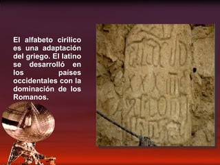 El alfabeto cirílico es una adaptación del griego. El latino se desarrolló en los países occidentales con la dominación de los Romanos. 