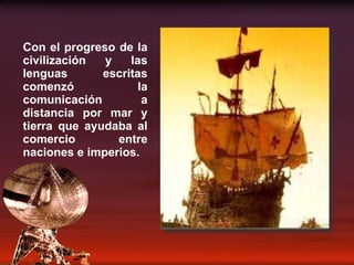 Con el progreso de la civilización y las lenguas escritas comenzó la comunicación a distancia por mar y tierra que ayudaba al comercio entre naciones e imperios. 