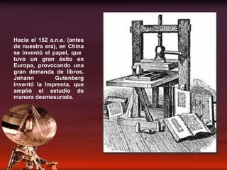 Hacia el 152 a.n.e. (antes de nuestra era), en China se inventó el papel, que  tuvo un gran éxito en Europa, provocando una gran demanda de libros. Johann Gutenberg inventó la Imprenta, que amplió el estudio de manera desmesurada. 