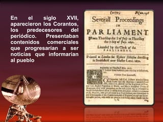 En el siglo XVII, aparecieron los Corantos, los predecesores del periódico. Presentaban contenidos comerciales que progresarían a ser noticias que informarían al pueblo 