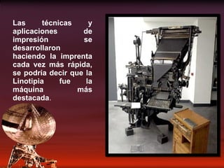 Las técnicas y aplicaciones de impresión se desarrollaron haciendo la imprenta cada vez más rápida, se podría decir que la Linotipia fue la máquina más destacada . 