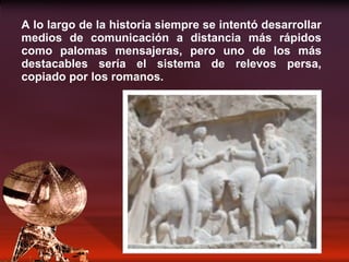 A lo largo de la historia siempre se intentó desarrollar medios de comunicación a distancia más rápidos como palomas mensajeras, pero uno de los más destacables sería el sistema de relevos persa, copiado por los romanos. 