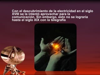 Con el descubrimiento de la electricidad en el siglo XVIII se la intentó aprovechar para la comunicación. Sin embargo, esto no se lograría hasta el siglo XIX con la telegrafía . 