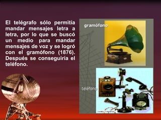 El telégrafo sólo permitía mandar mensajes letra a letra, por lo que se buscó un medio para mandar mensajes de voz y se logró con el gramófono (1876). Después se conseguiría el teléfono. 