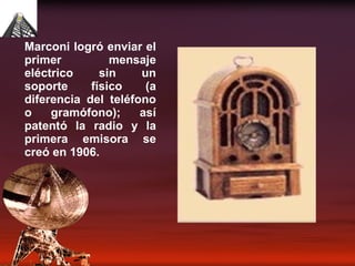 Marconi logró enviar el primer mensaje eléctrico sin un soporte físico (a diferencia del teléfono o gramófono); así patentó la radio y la primera emisora se creó en 1906. 