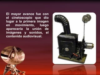 El mayor avance fue con el cinetoscopio que dio lugar a la primera imagen en movimiento, luego aparecería la unión de imágenes y sonidos, el contenido audiovisual. 