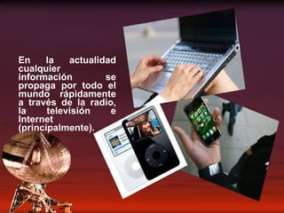 En la actualidad cualquier información se propaga por todo el mundo rápidamente a través de la radio, la televisión e Internet (principalmente). 