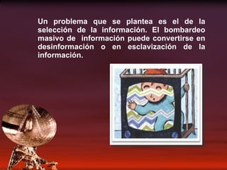 Un problema que se plantea es el de la selección de la información. El bombardeo masivo de  información puede convertirse en desinformación o en esclavización de la información. 