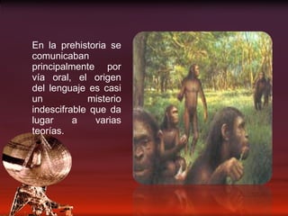 En la prehistoria se comunicaban principalmente por vía oral, el origen del lenguaje es casi un misterio indescifrable que da lugar a varias teorías. 