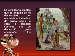 La otra teoría plantea que el lenguaje se ha desarrollado por medio de actividades  de grupo como la caza o también sostiene que se desarrolló para acompañar los gestos. 
