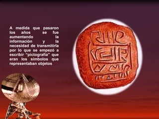 A medida que pasaron los años  se fue aumentando la información y la necesidad de transmitirla por lo que se empezó a escribir “pictografía” que eran los símbolos que representaban objetos 