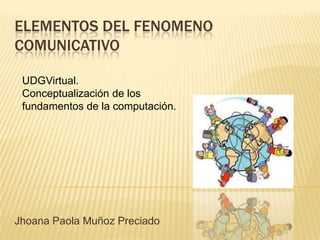 ELEMENTOS DEL FENOMENO COMUNICATIVO UDGVirtual. Conceptualización de los fundamentos de la computación. Jhoana Paola Muñoz Preciado 