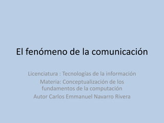 El fenómeno de la comunicación  Licenciatura : Tecnologías de la información Materia: Conceptualización de los fundamentos de la computación Autor Carlos Emmanuel Navarro Rivera 