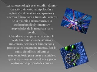 La nanotecnología es el estudio, diseño,
    creación, síntesis, manipulación y
   aplicación de materiales, aparatos y
sistemas funcionales a través del control
     de la materia a nano escala, y la
       explotación de fenómenos y
    propiedades de la materia a nano
                   escala.
   Cuando se manipula la materia a la
    escala tan minúscula de átomos y
   moléculas, demuestra fenómenos y
 propiedades totalmente nuevas. Por lo
        tanto, científicos utilizan la
  nanotecnología para crear materiales,
 aparatos y sistemas novedosos y poco
    costosos con propiedades únicas
 