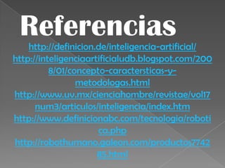 Referencias
    http://definicion.de/inteligencia-artificial/
http://inteligenciaartificialudb.blogspot.com/200
          8/01/concepto-caractersticas-y-
                 metodologas.html
http://www.uv.mx/cienciahombre/revistae/vol17
      num3/articulos/inteligencia/index.htm
http://www.definicionabc.com/tecnologia/roboti
                      ca.php
http://robothumano.galeon.com/productos7742
                      85.html
 