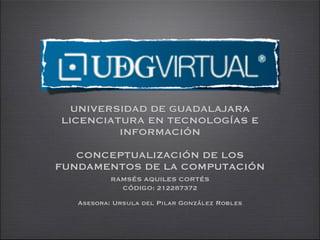 UNIVERSIDAD DE GUADALAJARA
LICENCIATURA EN TECNOLOGÍAS E
         INFORMACIÓN

   CONCEPTUALIZACIÓN DE LOS
FUNDAMENTOS DE LA COMPUTACIÓN
           RAMSÉS AQUILES CORTÉS
             CÓDIGO: 212287372

   Asesora: Ursula del Pilar González Robles
 