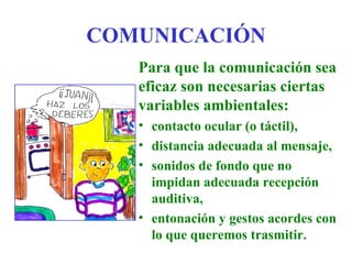 COMUNICACIÓN
   Para que la comunicación sea
   eficaz son necesarias ciertas
   variables ambientales:
   • contacto ocular (o táctil),
   • distancia adecuada al mensaje,
   • sonidos de fondo que no
     impidan adecuada recepción
     auditiva,
   • entonación y gestos acordes con
     lo que queremos trasmitir.
 