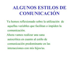 ALGUNOS ESTILOS DE
      COMUNICACIÓN
Ya hemos reflexionado sobre la utilización de
aquellas variables que facilitan o impiden la
comunicación.
Ahora vamos realizar una sana
autocrítica en cuanto al estilo de
comunicación predominante en las
interacciones con mis hijos/as.
 
