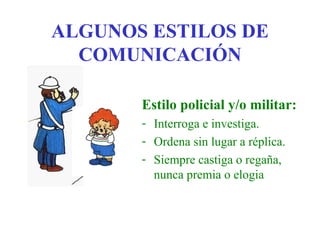 ALGUNOS ESTILOS DE
  COMUNICACIÓN

       Estilo policial y/o militar:
       - Interroga e investiga.
       - Ordena sin lugar a réplica.
       - Siempre castiga o regaña,
         nunca premia o elogia
 