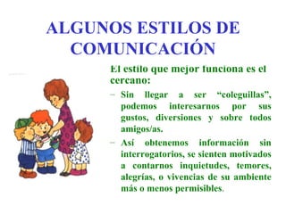 ALGUNOS ESTILOS DE
  COMUNICACIÓN
     El estilo que mejor funciona es el
     cercano:
     – Sin llegar a ser “coleguillas”,
       podemos interesarnos por sus
       gustos, diversiones y sobre todos
       amigos/as.
     – Así obtenemos información sin
       interrogatorios, se sienten motivados
       a contarnos inquietudes, temores,
       alegrías, o vivencias de su ambiente
       más o menos permisibles.
 