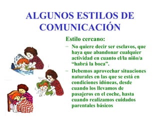 ALGUNOS ESTILOS DE
  COMUNICACIÓN
      Estilo cercano:
      – No quiere decir ser esclavos, que
        haya que abandonar cualquier
        actividad en cuanto el/la niño/a
        “habrá la boca”.
      – Debemos aprovechar situaciones
        naturales en las que se está en
        condiciones idóneas, desde
        cuando los llevamos de
        pasajeros en el coche, hasta
        cuando realizamos cuidados
        parentales básicos
 