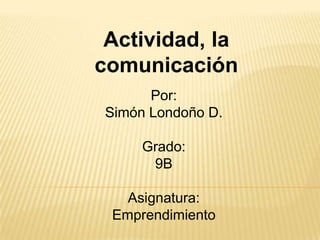 Actividad, la
comunicación
       Por:
 Simón Londoño D.

      Grado:
       9B

   Asignatura:
 Emprendimiento
 