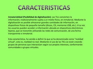 Inmaterialidad (Posibilidad de digitalización). Las Tics convierten la
información, tradicionalmente sujeta a un medio físico, en inmaterial. Mediante la
digitalización es posible almacenar grandes cantidades de información, en
dispositivos físicos de pequeño tamaño (discos, CD, memorias USB, etc.). A su vez
los usuarios pueden acceder a información ubicada en dispositivos electrónicos
lejanos, que se transmite utilizando las redes de comunicación, de una forma
transparente e inmaterial.

Esta característica, ha venido a definir lo que se ha denominado como "realidad
virtual", esto es, realidad no real. Mediante el uso de las TICs se están creando
grupos de personas que interactúan según sus propios intereses, conformando
comunidades o grupos virtuales.
 