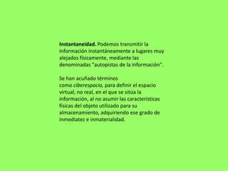 Instantaneidad. Podemos transmitir la
información instantáneamente a lugares muy
alejados físicamente, mediante las
denominadas "autopistas de la información".

Se han acuñado términos
como ciberespacio, para definir el espacio
virtual, no real, en el que se sitúa la
información, al no asumir las características
físicas del objeto utilizado para su
almacenamiento, adquiriendo ese grado de
inmediatez e inmaterialidad.
 