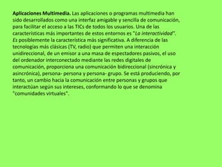 Aplicaciones Multimedia. Las aplicaciones o programas multimedia han
sido desarrollados como una interfaz amigable y sencilla de comunicación,
para facilitar el acceso a las TICs de todos los usuarios. Una de las
características más importantes de estos entornos es "La interactividad".
Es posiblemente la característica más significativa. A diferencia de las
tecnologías más clásicas (TV, radio) que permiten una interacción
unidireccional, de un emisor a una masa de espectadores pasivos, el uso
del ordenador interconectado mediante las redes digitales de
comunicación, proporciona una comunicación bidireccional (sincrónica y
asincrónica), persona- persona y persona- grupo. Se está produciendo, por
tanto, un cambio hacia la comunicación entre personas y grupos que
interactúan según sus intereses, conformando lo que se denomina
"comunidades virtuales".
 