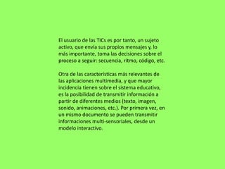 El usuario de las TICs es por tanto, un sujeto
activo, que envía sus propios mensajes y, lo
más importante, toma las decisiones sobre el
proceso a seguir: secuencia, ritmo, código, etc.

Otra de las características más relevantes de
las aplicaciones multimedia, y que mayor
incidencia tienen sobre el sistema educativo,
es la posibilidad de transmitir información a
partir de diferentes medios (texto, imagen,
sonido, animaciones, etc.). Por primera vez, en
un mismo documento se pueden transmitir
informaciones multi-sensoriales, desde un
modelo interactivo.
 