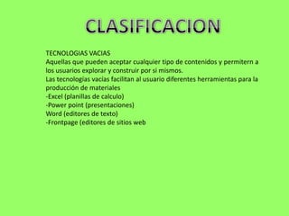 TECNOLOGIAS VACIAS
Aquellas que pueden aceptar cualquier tipo de contenidos y permitern a
los usuarios explorar y construir por si mismos.
Las tecnologías vacías facilitan al usuario diferentes herramientas para la
producción de materiales
-Excel (planillas de calculo)
-Power point (presentaciones)
Word (editores de texto)
-Frontpage (editores de sitios web
 