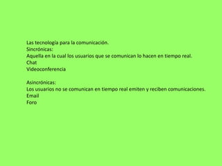 Las tecnología para la comunicación.
Sincrónicas:
Aquella en la cual los usuarios que se comunican lo hacen en tiempo real.
Chat
Videoconferencia

Asincrónicas:
Los usuarios no se comunican en tiempo real emiten y reciben comunicaciones.
Email
Foro
 