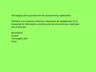 Tecnologías para la producción de conocimiento colaborativo

Permiten a los alumnos instancias interactivas de colaboración en la
búsqueda de información y construcción de conocimiento, moderado
por el docente.

Buscadores
Grupos
Tecnologías wiki
Foros
 