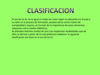 El uso de las tic no es igual en todos los casos según su aplicación en el aula o
su valor en el proceso de formación, pueden darse varios niveles de
complejidad y riqueza, en función de la importancia de estos elementos
adquieran como medios didácticos.
Se plantean distintos niveles de uso y las respectivas modalidades que de
ellos se derivan a partir de lo cual podemos establecer la siguiente
clasificación con base en el uso de las tic
 