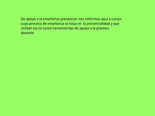 De apoyo a la enseñanza presencial: nos referimos aquí a cursos
cuyo proceso de enseñanza se basa en la presencialidad y que
utilizan las tic como herramientas de apoyo a la practica
docente.
 