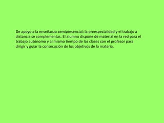 De apoyo a la enseñanza semipresencial: la preespecialidad y el trabajo a
distancia se complementas. El alumno dispone de material en la red para el
trabajo autónomo y al mismo tiempo de las clases con el profesor para
dirigir y guiar la consecución de los objetivos de la materia.
 