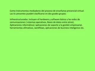 Como instrumentos mediadores del proceso de enseñanza presencial-virtual.
Las tic presentes pueden clasificarse en dos grades grupos:

Infreestructuradas: incluyen el hardware y software básico y las redes de
comunicaciones ( sistemas operativos, Bases de datos entre otros).
Aplicaciones informáticas: aplicaciones de soporte a la gestión empresarial,
herramientas ofimaticas, workflows, aplicaciones de business inteligence etc.
 