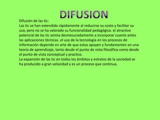 Difusión de las tic:
Las tic se han extendido rápidamente al reducirse su costo y facilitar su
uso, pero no se ha valorado su funcionalidad pedagógica. el atractivo
potencial de las tic anima desmesuradamente a incorporar cuanto antes
las aplicaciones técnicas. el uso de la tecnología en los procesos de
información depende en arte de que estos apoyen y fundamenten en una
teoría de aprendizaje, tanto desde el punto de vista filosófico como desde
el punto de vista conceptual y practico.
La expansión de las tic en todos los ámbitos y estratos de la sociedad se
ha producido a gran velocidad y es un proceso que continua.
 