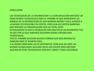 CONCLUSION

LAS TECNOLOGIAS DE LA INFORMACION Y LA COMUNICACIÓN HAN SIDO UN
GRAN AVANCE TECNOLOGICO PARA EL HOMBRE YA QUE REPRESENTA UN
MANEJO DE LA INFORMACION DE UNA MANERA RAPIDA Y FACIL AUNQUE A
LA MISMA VEZ REDUCIBLE EN COSTOS. PERO AUN ASI EXISTEN BARRERAS
QUE IMPIDEN LA COMUNICACIÓN CON UN TOTAL EXITO
ACTUALMENTE ES DIFICIL ESTABLECER CON EXACTITUD LAS DIFERENTES TICS
YA QUE POR LO QUE SABEMOS SEGUIRAN SIENDO CREADAS MAS
TECNOLOGIAS.
PUES EL HOMBRE BUSCARA NUEVAS FORMAS AUN MAS RAPIDAS DE
COMUNICARSE DE MANERA FACIL.
Y AL MISMO INNOVARA LAS YA EXISTENETES. PERO AUN ASI ANTE UN
MUNDO GLOBALIZADO ALGUNAS VECES LOS COSTOS PARA OBTENER
ALGUNA DE ESTAS TECNOLOGIAS SON MUY CAROS Y POCO ACCESIBLES
 