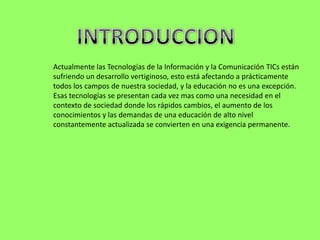 Actualmente las Tecnologías de la Información y la Comunicación TICs están
sufriendo un desarrollo vertiginoso, esto está afectando a prácticamente
todos los campos de nuestra sociedad, y la educación no es una excepción.
Esas tecnologías se presentan cada vez mas como una necesidad en el
contexto de sociedad donde los rápidos cambios, el aumento de los
conocimientos y las demandas de una educación de alto nivel
constantemente actualizada se convierten en una exigencia permanente.
 