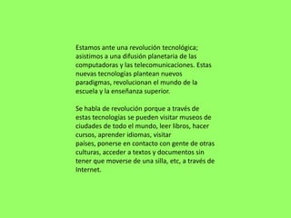 Estamos ante una revolución tecnológica;
asistimos a una difusión planetaria de las
computadoras y las telecomunicaciones. Estas
nuevas tecnologías plantean nuevos
paradigmas, revolucionan el mundo de la
escuela y la enseñanza superior.

Se habla de revolución porque a través de
estas tecnologías se pueden visitar museos de
ciudades de todo el mundo, leer libros, hacer
cursos, aprender idiomas, visitar
países, ponerse en contacto con gente de otras
culturas, acceder a textos y documentos sin
tener que moverse de una silla, etc, a través de
Internet.
 