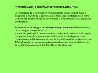 TECNOLOGÍAS DE LA INFORMACIÓN Y COMUNICACIÓN (TICS)

La Tecnologías de la Información y Comunicación han permitido llevar la
globalidad al mundo de la comunicación, facilitando la interconexión entre
las personas e instituciones a nivel mundial, y eliminando barreras espaciales
y temporales.

Se denominan Tecnologías de la Información y las Comunicación al conjunto
de tecnologías que permiten la
adquisición, producción, almacenamiento, tratamiento, comunicación, regist
ro y presentación de informaciones, en forma de voz, imágenes y datos
contenidos en señales de naturaleza acústica, óptica o electromagnética. Las
TICs incluyen la electrónica como tecnología base que soporta el desarrollo
de las telecomunicaciones, la informática y el audiovisual.
 