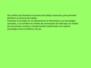 Son medios que favorecen el proceso de trabajo autonomo, pues permiten
planificar un proceso de trabajo.
Incluimos el concepto tic no solamente en la informatica y sus tecnologias
asociadas, si no tambien los medios de comunicaion de todo tipo, los medios
de comunicaion sociales e interpersonales tradicionales con soporte
tecnologico como el telefono, fax etc.
 