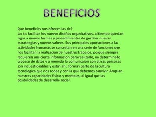 Que beneficios nos ofrecen las tic?
Las tic facilitan los nuevos diseños organizativos, al tiempo que dan
lugar a nuevas formas y procedimientos de gestion, nuevas
estrateegias y nuevos valores. Sus principales aportaciones a las
actividades humanas se concretan en una serie de funciones que
nos facilitan la realizacion de nuestros trabajos, porque siempre
requieren una cierta informacion para realizarlo, un determinado
proceso de datos y a menudo la comunicaion con otrras personas
son incuestionables y estan ahí, forman parte de la cultura
tecnologica que nos rodea y con la que debemos convivir. Amplian
nuestras capacidades fisicas y mentales, al igual que las
posibilidades de desarrollo social.
 