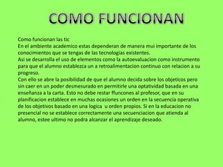 Como funcionan las tic
En el ambiente academico estas dependeran de manera mui importante de los
conocimientos que se tengas de las tecnologias existentes.
Asi se desarrolla el uso de elementos como la autoevaluacion como instrumento
para que el alumno establezca un a retroalimentacion continuo con relacion a su
progreso.
Con ello se abre la posibilidad de que el alumno decida sobre los objeticos pero
sin caer en un poder desmesurado en permitirle una optatividad basada en una
enseñanza a la carta. Esto no debe restar ffuncones al profesor, que en su
planificacion establece en muchas ocasiones un orden en la secuencia operativa
de los objetivos basado en una logica u orden propios. Si en la educacion no
presencial no se establece correctamente una secuenciacion que atienda al
alumno, estee ultimo no podra alcanzar el aprendizaje deseado.
 